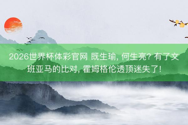 2026世界杯体彩官网 既生瑜， 何生亮? 有了文班亚马的比对， 霍姆格伦透顶迷失了!