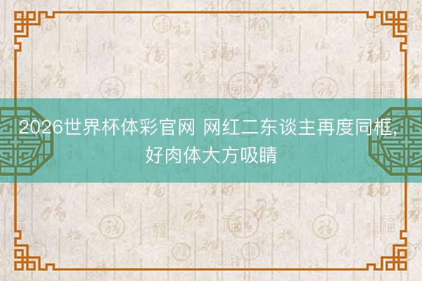 2026世界杯体彩官网 网红二东谈主再度同框， 好肉体大方吸睛