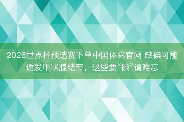 2026世界杯预选赛下单中国体彩官网 缺碘可能诱发甲状腺结节，这些要“碘”请难忘