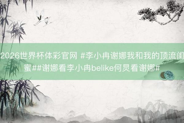 2026世界杯体彩官网 #李小冉谢娜我和我的顶流闺蜜##谢娜看李小冉belike何炅看谢娜#