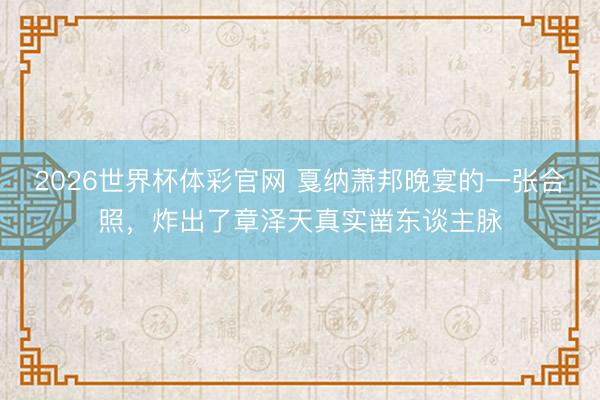 2026世界杯体彩官网 戛纳萧邦晚宴的一张合照，炸出了章泽天真实凿东谈主脉