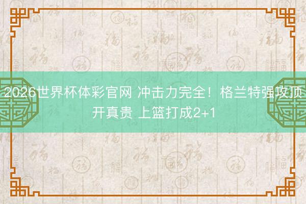 2026世界杯体彩官网 冲击力完全！格兰特强攻顶开真贵 上篮打成2+1