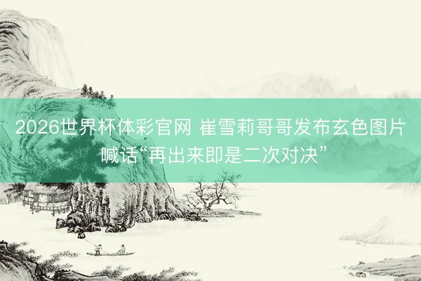 2026世界杯体彩官网 崔雪莉哥哥发布玄色图片 喊话“再出来即是二次对决”