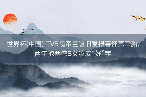 世界杯(中国) TVB视帝巨啵旧爱报喜怀第二胎，两年抱两佗B女凑成“好”字