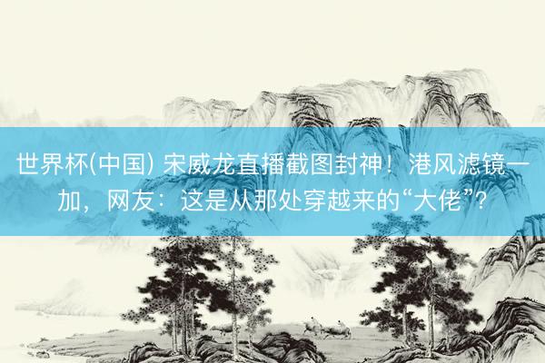 世界杯(中国) 宋威龙直播截图封神！港风滤镜一加，网友：这是从那处穿越来的“大佬”？