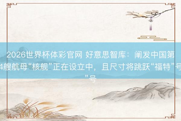 2026世界杯体彩官网 好意思智库：阐发中国第4艘航母“核舰”正在设立中，且尺寸将跳跃“福特”号