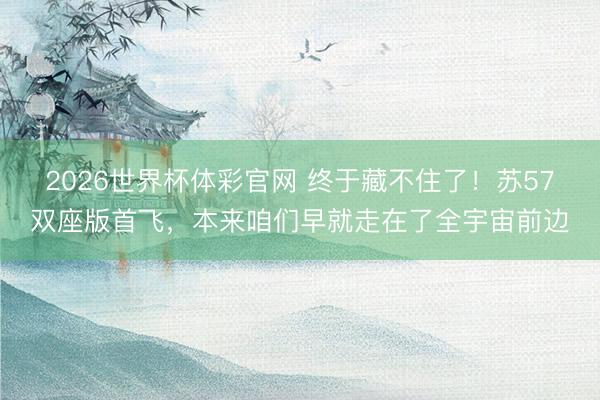 2026世界杯体彩官网 终于藏不住了！苏57双座版首飞，本来咱们早就走在了全宇宙前边