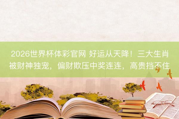 2026世界杯体彩官网 好运从天降！三大生肖被财神独宠，偏财欺压中奖连连，高贵挡不住
