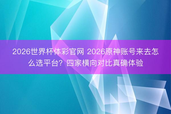 2026世界杯体彩官网 2026原神账号来去怎么选平台？四家横向对比真确体验
