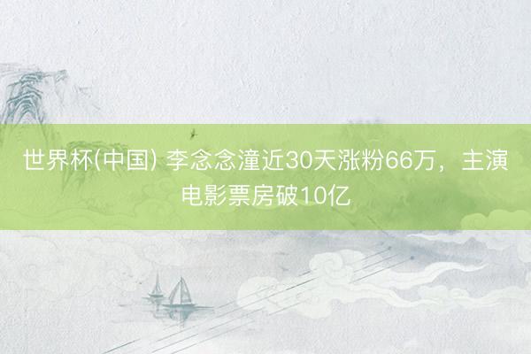 世界杯(中国) 李念念潼近30天涨粉66万，主演电影票房破10亿