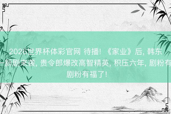 2026世界杯体彩官网 待播! 《家业》后， 韩东君又一新剧来袭， 贵令郎爆改高智精英， 积压六年， 剧粉有福了!