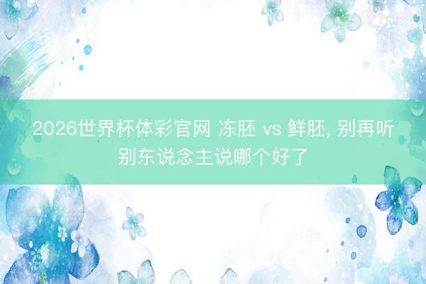 2026世界杯体彩官网 冻胚 vs 鲜胚， 别再听别东说念主说哪个好了
