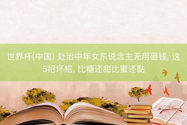 世界杯(中国) 处治中年女东说念主无用砸钱， 这5招坏招， 比糖还甜比蜜还黏