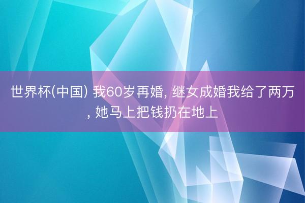 世界杯(中国) 我60岁再婚， 继女成婚我给了两万， 她马上把钱扔在地上