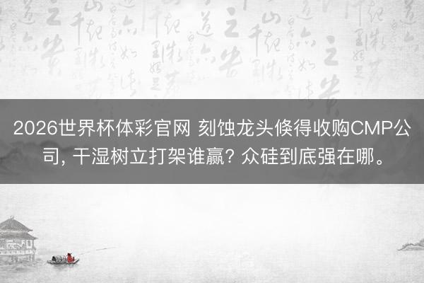2026世界杯体彩官网 刻蚀龙头倏得收购CMP公司, 干湿树立打架谁赢? 众硅到底强在哪。