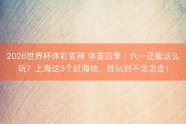 2026世界杯体彩官网 体荟四季｜六一还能这么玩？上海这3个赶海地，娃玩到不念念走！