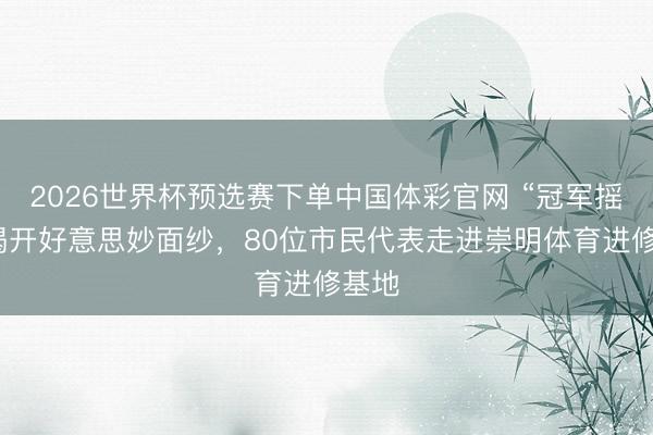 2026世界杯预选赛下单中国体彩官网 “冠军摇篮”揭开好意思妙面纱，80位市民代表走进崇明体育进修基地