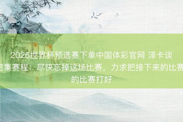 2026世界杯预选赛下单中国体彩官网 泽卡谈5月密集赛程:尽快忘掉这场比赛,力求把接下来的比赛打好