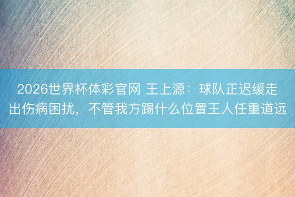 2026世界杯体彩官网 王上源:球队正迟缓走出伤病困扰,不管我方踢什么位置王人任重道远