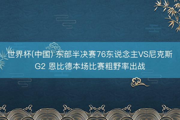 世界杯(中国) 东部半决赛76东说念主VS尼克斯G2 恩比德本场比赛粗野率出战