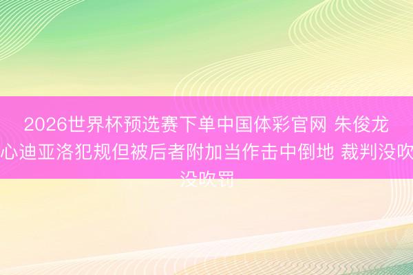 2026世界杯预选赛下单中国体彩官网 朱俊龙细心迪亚洛犯规但被后者附加当作击中倒地 裁判没吹罚