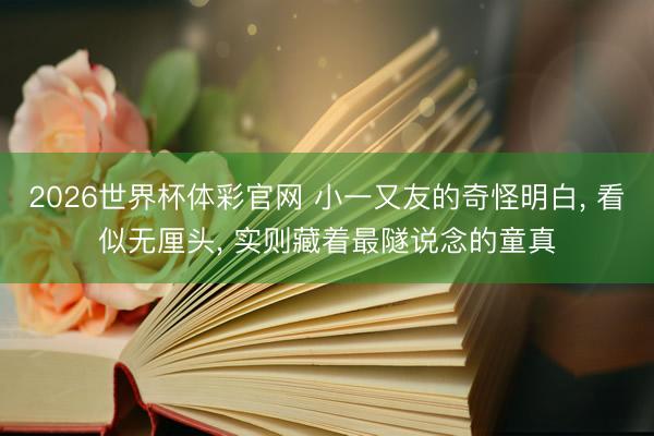 2026世界杯体彩官网 小一又友的奇怪明白， 看似无厘头， 实则藏着最隧说念的童真