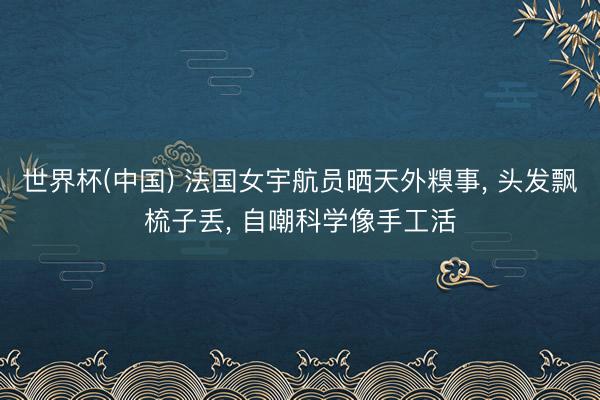 世界杯(中国) 法国女宇航员晒天外糗事， 头发飘梳子丢， 自嘲科学像手工活