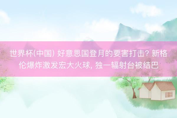 世界杯(中国) 好意思国登月的要害打击? 新格伦爆炸激发宏大火球， 独一辐射台被结巴