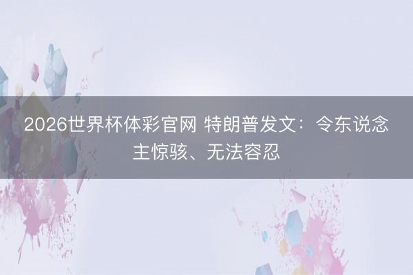 2026世界杯体彩官网 特朗普发文：令东说念主惊骇、无法容忍