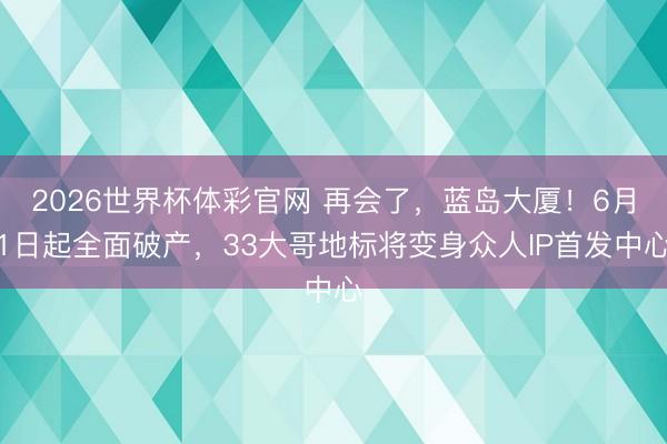 2026世界杯体彩官网 再会了，蓝岛大厦！6月1日起全面破产，33大哥地标将变身众人IP首发中心