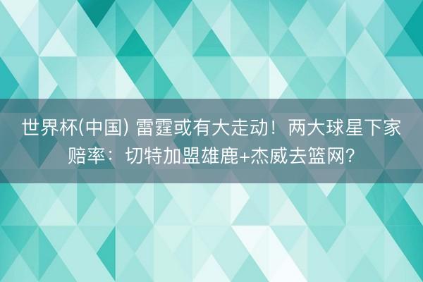 世界杯(中国) 雷霆或有大走动！两大球星下家赔率：切特加盟雄鹿+杰威去篮网？