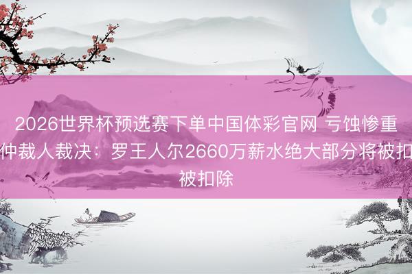 2026世界杯预选赛下单中国体彩官网 亏蚀惨重！仲裁人裁决：罗王人尔2660万薪水绝大部分将被扣除