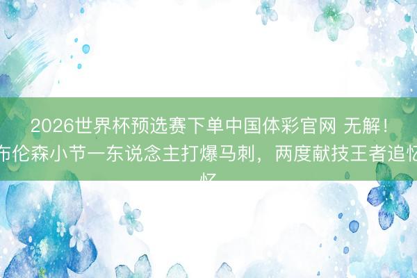 2026世界杯预选赛下单中国体彩官网 无解！布伦森小节一东说念主打爆马刺，两度献技王者追忆