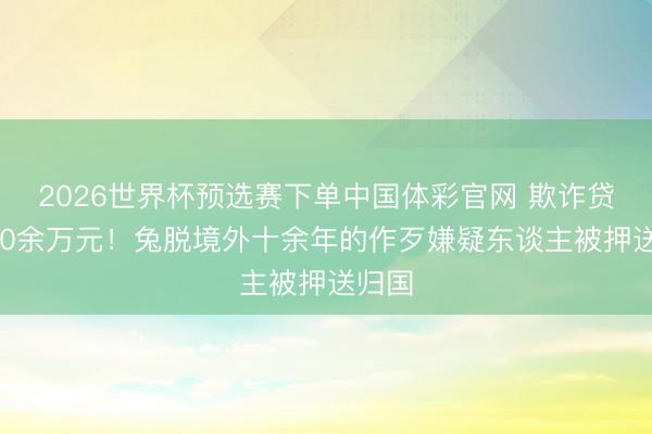 2026世界杯预选赛下单中国体彩官网 欺诈贷款890余万元!兔脱境外十余年的作歹嫌疑东谈主被押送归国