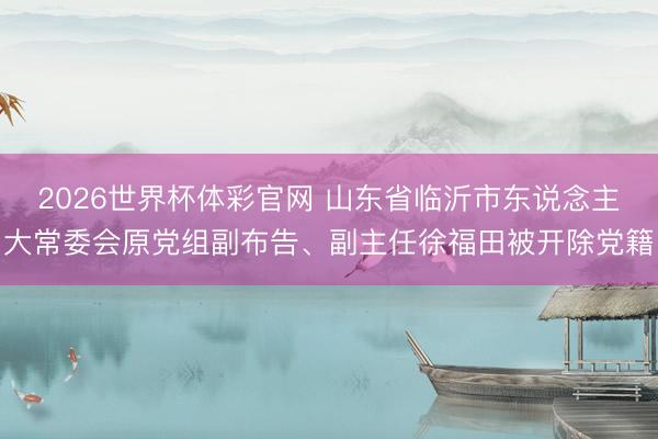 2026世界杯体彩官网 山东省临沂市东说念主大常委会原党组副布告、副主任徐福田被开除党籍