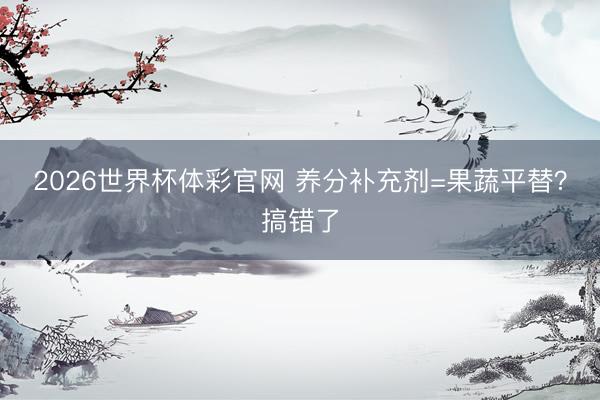 2026世界杯体彩官网 养分补充剂=果蔬平替？搞错了