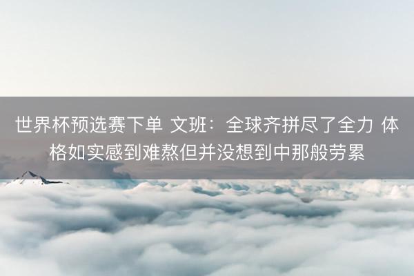 世界杯预选赛下单 文班：全球齐拼尽了全力 体格如实感到难熬但并没想到中那般劳累