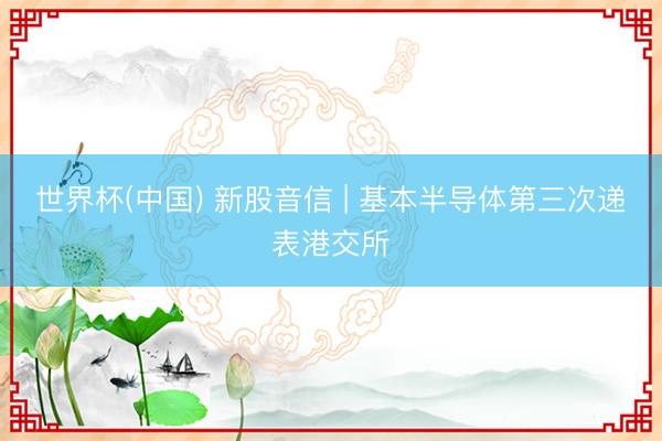 世界杯(中国) 新股音信 | 基本半导体第三次递表港交所