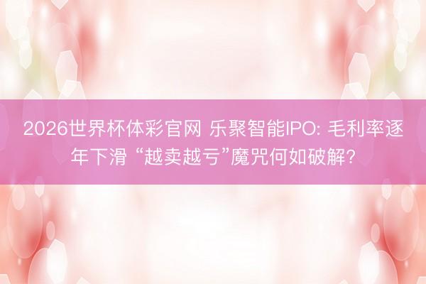 2026世界杯体彩官网 乐聚智能IPO: 毛利率逐年下滑 “越卖越亏”魔咒何如破解?