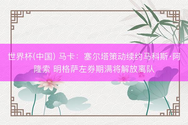 世界杯(中国) 马卡：塞尔塔策动续约马科斯·阿隆索 明格萨左券期满将解放离队