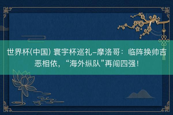 世界杯(中国) 寰宇杯巡礼-摩洛哥：临阵换帅吉恶相依，“海外纵队”再闯四强！