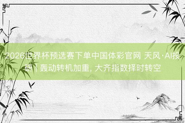 2026世界杯预选赛下单中国体彩官网 天风·AI投研 | 轰动转机加重， 大齐指数择时转空
