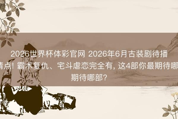 2026世界杯体彩官网 2026年6月古装剧待播大清点! 霸术复仇、宅斗虐恋完全有， 这4部你最期待哪部?
