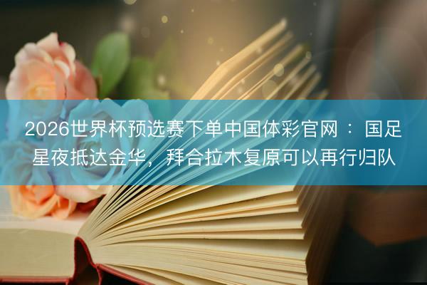 2026世界杯预选赛下单中国体彩官网 ：国足星夜抵达金华，拜合拉木复原可以再行归队