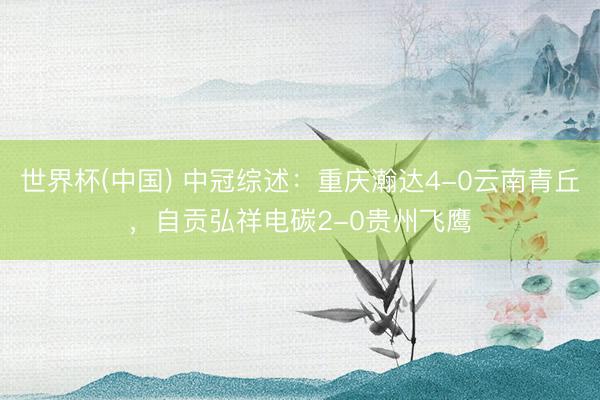 世界杯(中国) 中冠综述：重庆瀚达4-0云南青丘，自贡弘祥电碳2-0贵州飞鹰