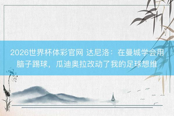 2026世界杯体彩官网 达尼洛:在曼城学会用脑子踢球,瓜迪奥拉改动了我的足球想维