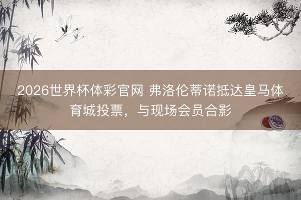 2026世界杯体彩官网 弗洛伦蒂诺抵达皇马体育城投票,与现场会员合影