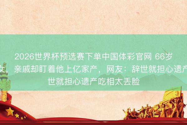 2026世界杯预选赛下单中国体彩官网 66岁费翔无儿无女,亲戚却盯着他上亿家产,网友:辞世就担心遗产吃相太丢脸