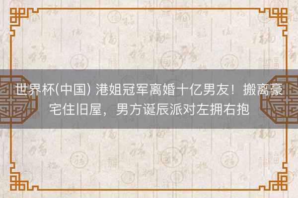 世界杯(中国) 港姐冠军离婚十亿男友！搬离豪宅住旧屋，男方诞辰派对左拥右抱