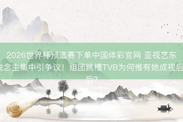 2026世界杯预选赛下单中国体彩官网 亚视艺东说念主集中引争议！组团跳槽TVB为何惟有她成视后？